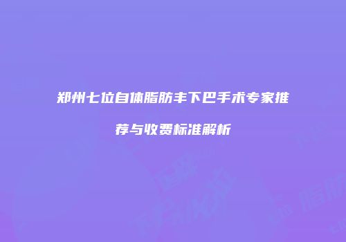 郑州七位自体脂肪丰下巴手术专家推荐与收费标准解析