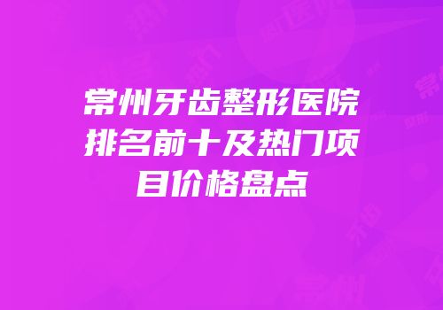 常州牙齿整形医院排名前十及热门项目价格盘点