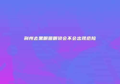 荆州去黑眼圈眼袋会不会出现危险