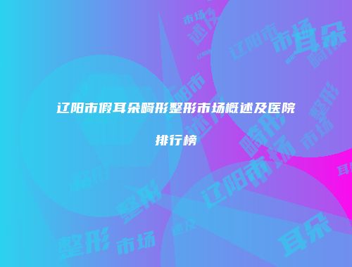 辽阳市假耳朵畸形整形市场概述及医院排行榜
