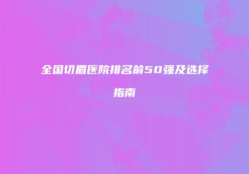 全国切眉医院排名前50强及选择指南