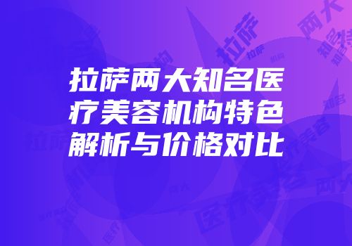 拉萨两大知名医疗美容机构特色解析与价格对比