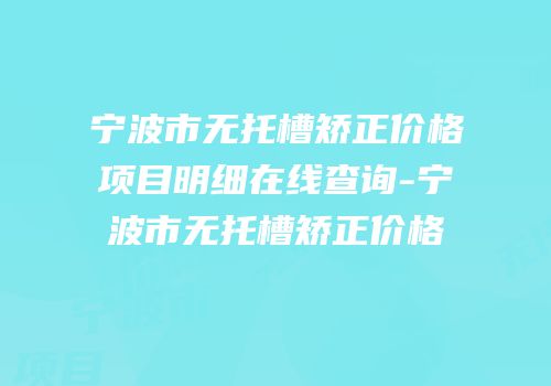 宁波市无托槽矫正价格项目明细在线查询-宁波市无托槽矫正价格