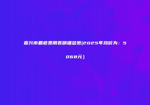 嘉兴市眉痘费用表明细总览(2025年均价为：5068元）
