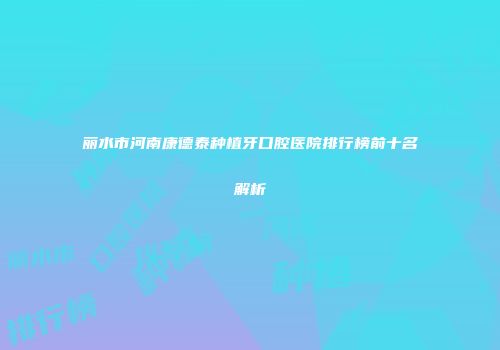 丽水市河南康德泰种植牙口腔医院排行榜前十名解析