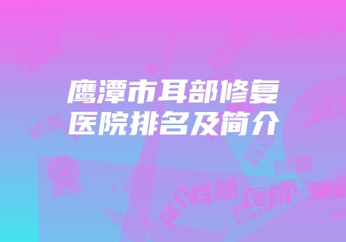 鹰潭市耳部修复医院排名及简介