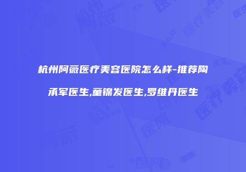 杭州阿薇医疗美容医院怎么样-推荐陶承军医生,童锦发医生,罗维丹医生