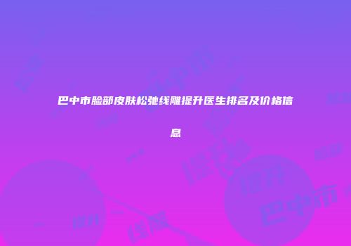 巴中市脸部皮肤松弛线雕提升医生排名及价格信息