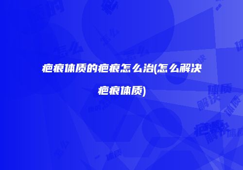 疤痕体质的疤痕怎么治(怎么解决疤痕体质)