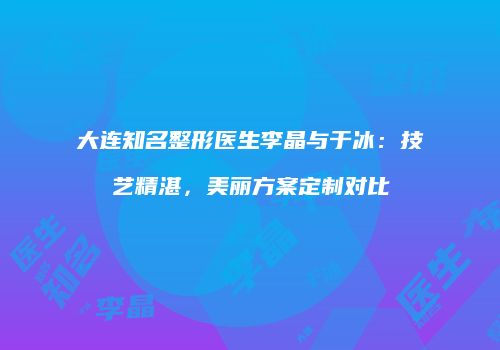大连知名整形医生李晶与于冰：技艺精湛，美丽方案定制对比