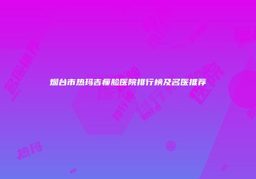 烟台市热玛吉瘦脸医院排行榜及名医推荐