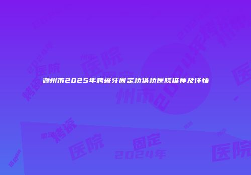 滁州市2025年烤瓷牙固定桥搭桥医院推荐及详情