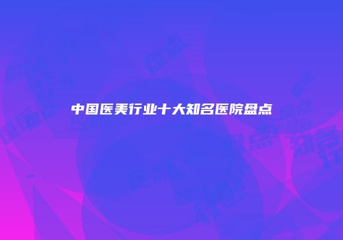 中国医美行业十大知名医院盘点