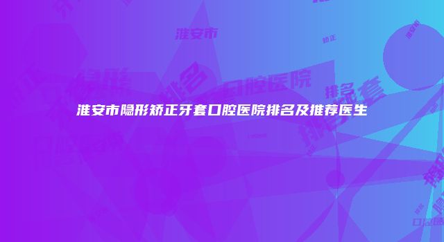 淮安市隐形矫正牙套口腔医院排名及推荐医生