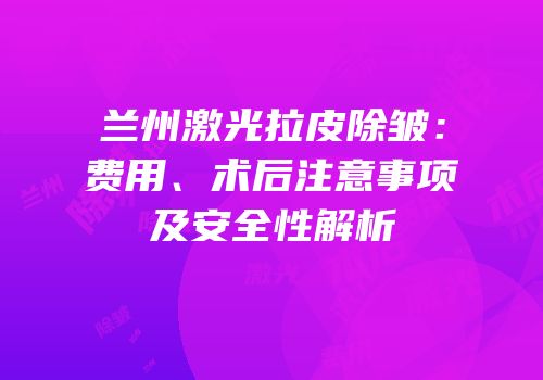兰州激光拉皮除皱：费用、术后注意事项及安全性解析