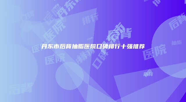 丹东市后背抽脂医院口碑排行十强推荐