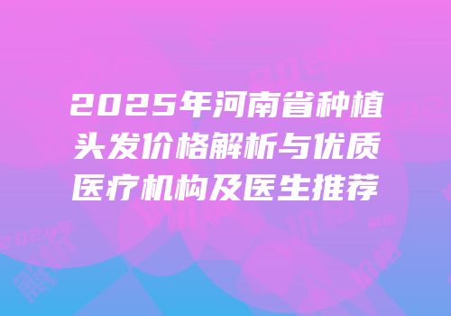 2025年河南省种植头发价格解析与优质医疗机构及医生推荐