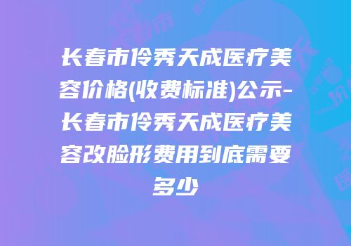 长春市伶秀天成医疗美容价格(收费标准)公示-长春市伶秀天成医疗美容改脸形费用到底需要多少