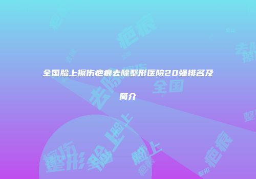全国脸上擦伤疤痕去除整形医院20强排名及简介