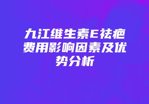 九江维生素E祛疤费用影响因素及优势分析