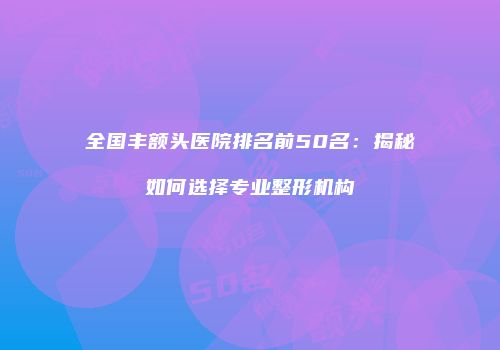 全国丰额头医院排名前50名：揭秘如何选择专业整形机构