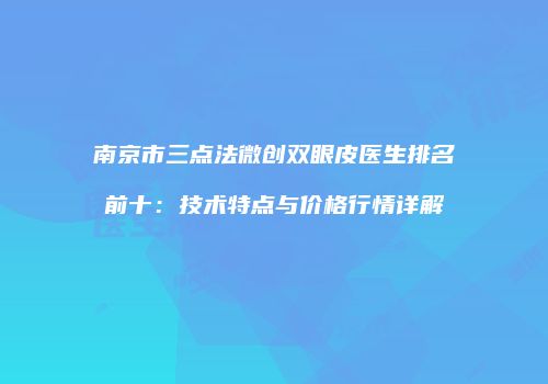 南京市三点法微创双眼皮医生排名前十：技术特点与价格行情详解