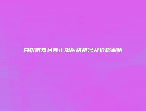 白银市热玛吉正规医院排名及价格解析