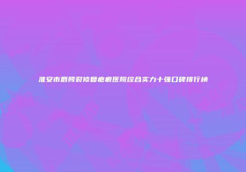 淮安市唇腭裂修复疤痕医院综合实力十强口碑排行榜