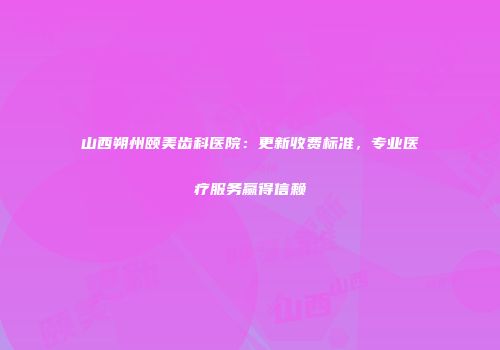 山西朔州颐美齿科医院：更新收费标准，专业医疗服务赢得信赖