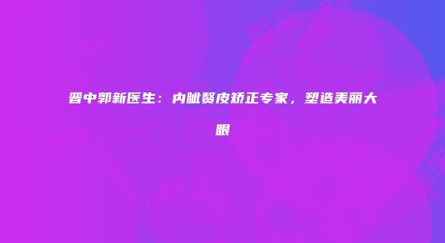 晋中郭新医生：内眦赘皮矫正专家，塑造美丽大眼