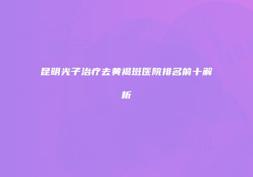 昆明光子治疗去黄褐斑医院排名前十解析
