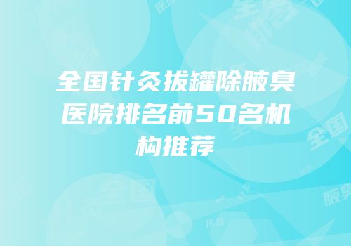 全国针灸拔罐除腋臭医院排名前50名机构推荐