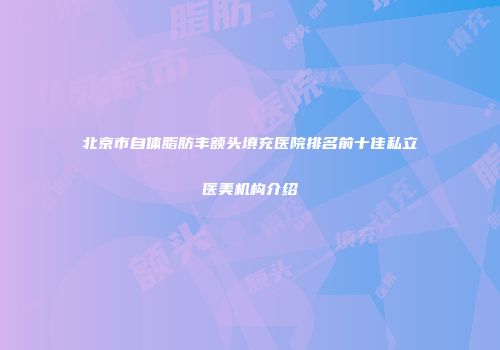 北京市自体脂肪丰额头填充医院排名前十佳私立医美机构介绍