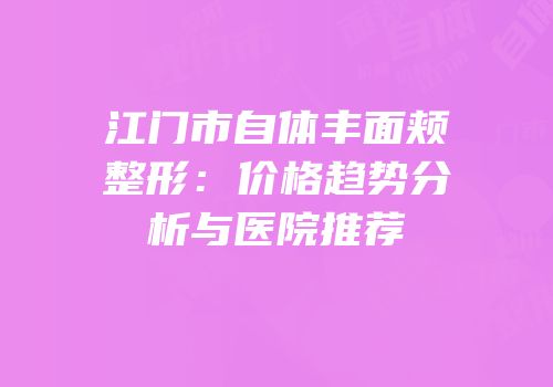江门市自体丰面颊整形：价格趋势分析与医院推荐
