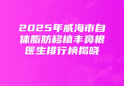 2025年威海市自体脂肪移植丰鼻根医生排行榜揭晓