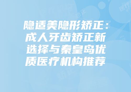 隐适美隐形矫正：成人牙齿矫正新选择与秦皇岛优质医疗机构推荐