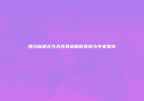 四川省矫正先天性耳朵畸形医院与专家推荐