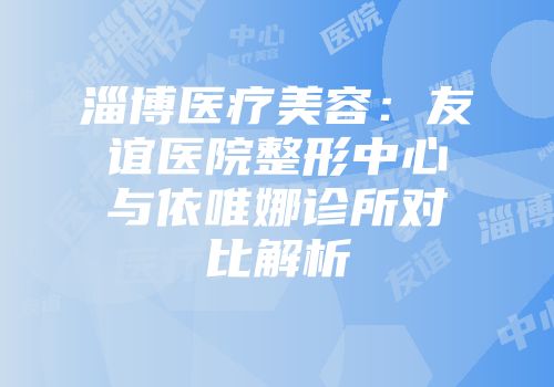 淄博医疗美容：友谊医院整形中心与依唯娜诊所对比解析