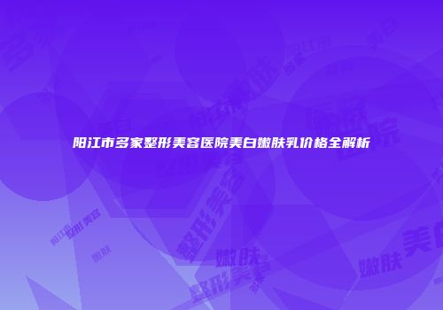 阳江市多家整形美容医院美白嫩肤乳价格全解析