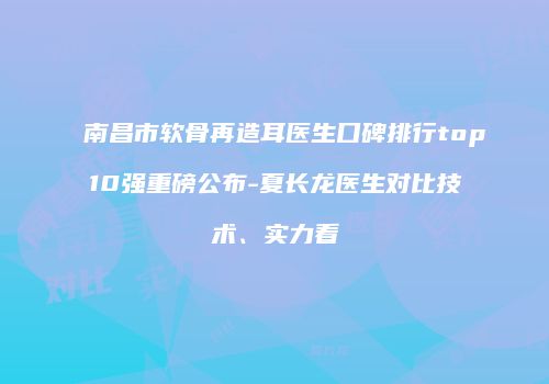 南昌市软骨再造耳医生口碑排行top10强重磅公布-夏长龙医生对比技术、实力看