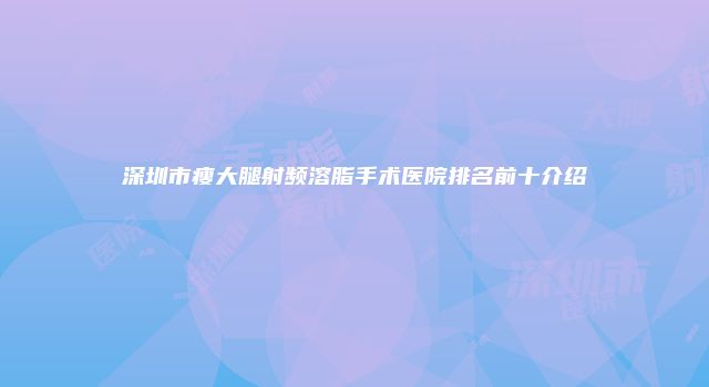 深圳市瘦大腿射频溶脂手术医院排名前十介绍