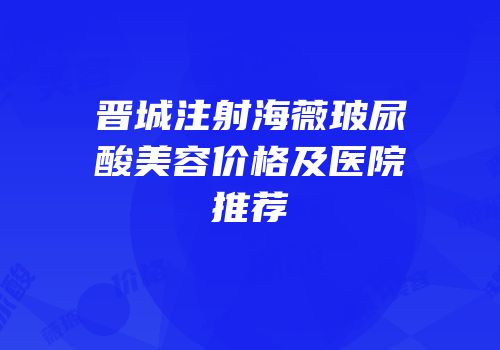 晋城注射海薇玻尿酸美容价格及医院推荐