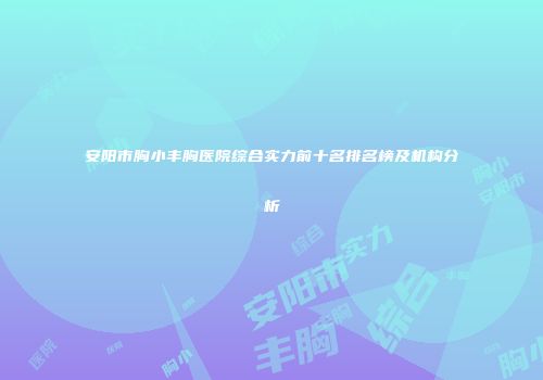 安阳市胸小丰胸医院综合实力前十名排名榜及机构分析