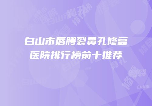 白山市唇腭裂鼻孔修复医院排行榜前十推荐