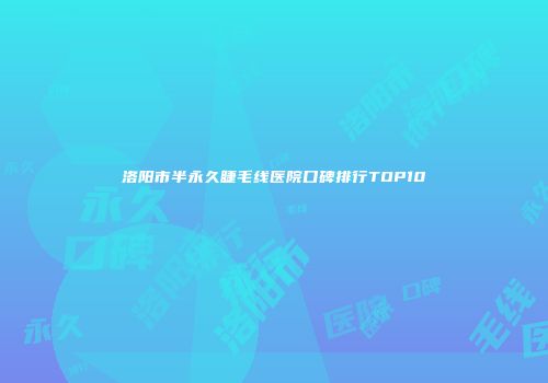 洛阳市半永久睫毛线医院口碑排行TOP10