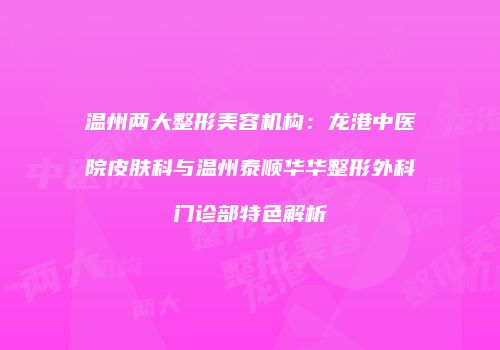 温州两大整形美容机构：龙港中医院皮肤科与温州泰顺华华整形外科门诊部特色解析