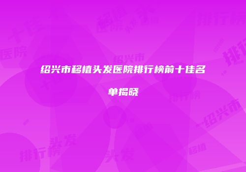 绍兴市移植头发医院排行榜前十佳名单揭晓