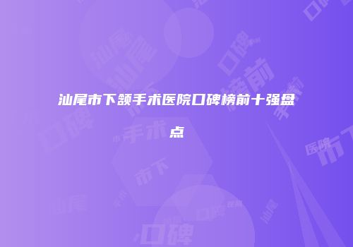 汕尾市下颔手术医院口碑榜前十强盘点