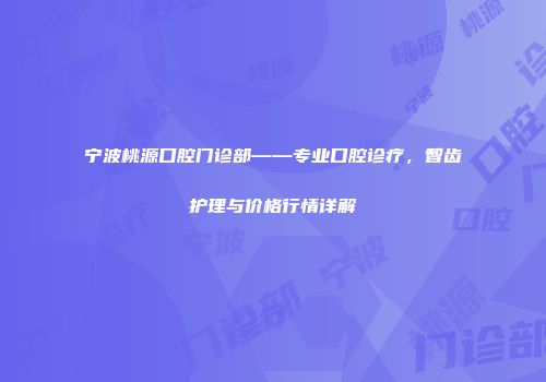 宁波桃源口腔门诊部——专业口腔诊疗，智齿护理与价格行情详解