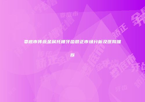 娄底市传统金属托槽牙齿矫正市场分析及医院推荐